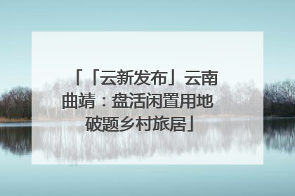 「云新发布」云南曲靖：盘活闲置用地 破题乡村旅居