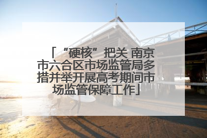 “硬核”把关 南京市六合区市场监管局多措并举开展高考期间市场监管保障工作