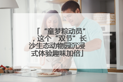 “童梦粽动员”，这个“双节”长沙生态动物园沉浸式体验趣味加倍