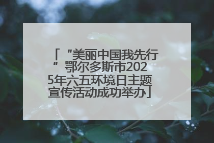 “美丽中国我先行”鄂尔多斯市2025年六五环境日主题宣传活动成功举办