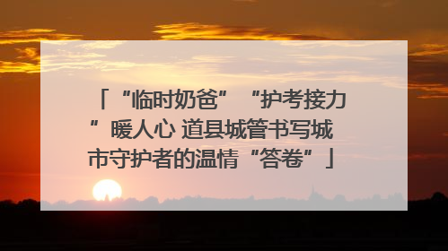“临时奶爸”“护考接力”暖人心 道县城管书写城市守护者的温情“答卷”