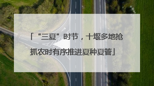 “三夏”时节，十堰多地抢抓农时有序推进夏种夏管