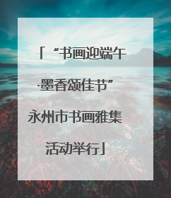 “书画迎端午·墨香颂佳节”永州市书画雅集活动举行