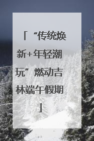 “传统焕新+年轻潮玩”燃动吉林端午假期