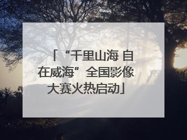 “千里山海 自在威海”全国影像大赛火热启动