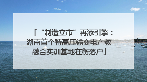 “制造立市”再添引擎：湖南首个特高压输变电产教融合实训基地在衡落户