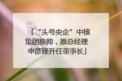 “头号央企”中核集团换帅，原总经理申彦锋升任董事长