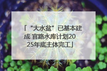 “大水盆”已基本建成 官路水库计划2025年底主体完工