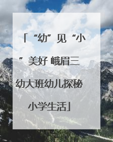“幼”见“小”美好 峨眉三幼大班幼儿探秘小学生活