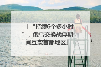 “持续6个多小时”，俄乌交换战俘期间互袭首都地区