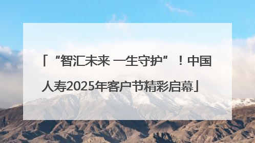 “智汇未来 一生守护”！中国人寿2025年客户节精彩启幕