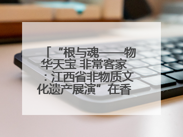 “根与魂——物华天宝 非常客家：江西省非物质文化遗产展演”在香港举行