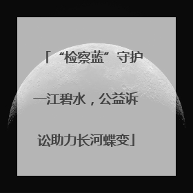 “检察蓝”守护一江碧水，公益诉讼助力长河蝶变