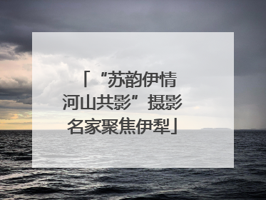 “苏韵伊情 河山共影”摄影名家聚焦伊犁