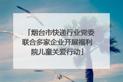 烟台市快递行业党委联合多家企业开展福利院儿童关爱行动