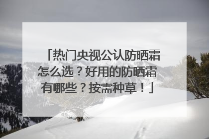 热门央视公认防晒霜怎么选？好用的防晒霜有哪些？按需种草！
