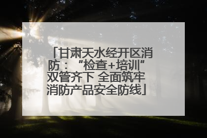 甘肃天水经开区消防：“检查+培训”双管齐下 全面筑牢消防产品安全防线
