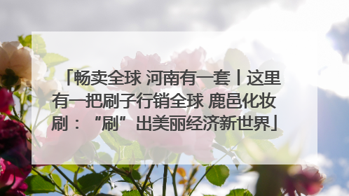 畅卖全球 河南有一套丨这里有一把刷子行销全球 鹿邑化妆刷：“刷”出美丽经济新世界