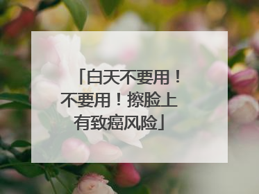 白天不要用！不要用！擦脸上有致癌风险