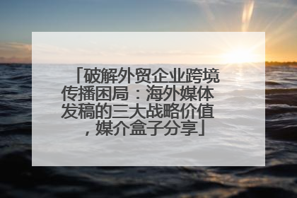 破解外贸企业跨境传播困局：海外媒体发稿的三大战略价值，媒介盒子分享