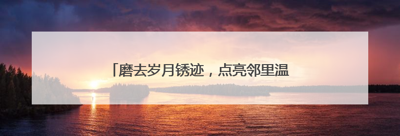 磨去岁月锈迹，点亮邻里温情，我爱我家“好邻如故”