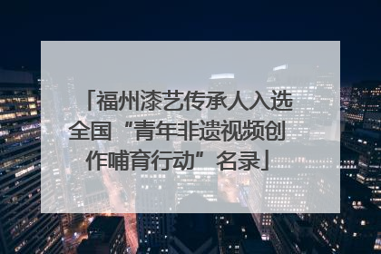 福州漆艺传承人入选全国“青年非遗视频创作哺育行动”名录