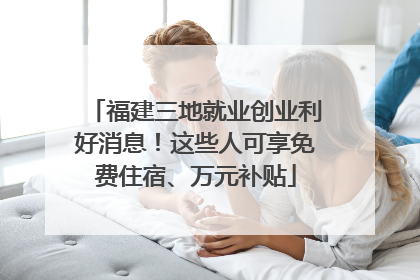 福建三地就业创业利好消息！这些人可享免费住宿、万元补贴