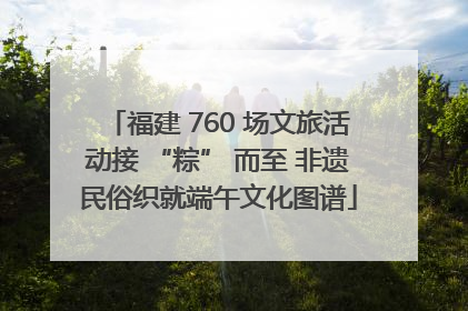 福建 760 场文旅活动接 “粽” 而至 非遗民俗织就端午文化图谱