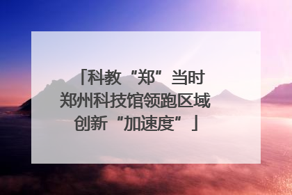科教“郑”当时 郑州科技馆领跑区域创新“加速度”