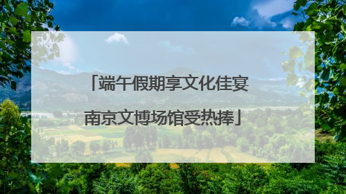 端午假期享文化佳宴 南京文博场馆受热捧