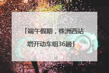 端午假期，株洲西站增开动车组36趟