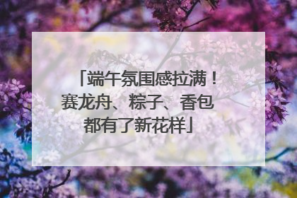 端午氛围感拉满！赛龙舟、粽子、香包都有了新花样