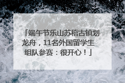端午节乐山苏稽古镇划龙舟，11名外国留学生组队参赛：很开心！