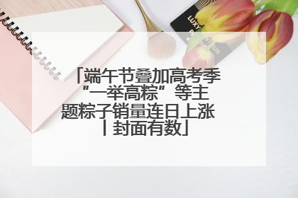 端午节叠加高考季 “一举高粽”等主题粽子销量连日上涨丨封面有数