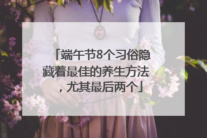端午节8个习俗隐藏着最佳的养生方法，尤其最后两个