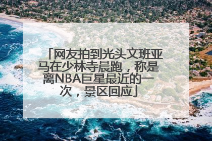 网友拍到光头文班亚马在少林寺晨跑，称是离NBA巨星最近的一次，景区回应