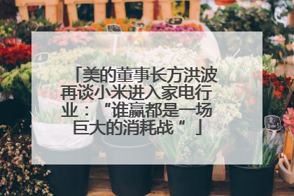 美的董事长方洪波再谈小米进入家电行业：“谁赢都是一场巨大的消耗战 ”