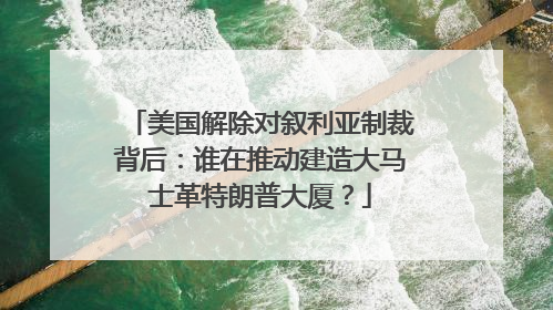 美国解除对叙利亚制裁背后：谁在推动建造大马士革特朗普大厦？