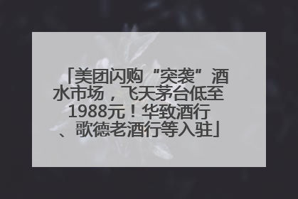 美团闪购“突袭”酒水市场，飞天茅台低至1988元！华致酒行、歌德老酒行等入驻