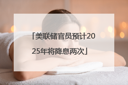 美联储官员预计2025年将降息两次