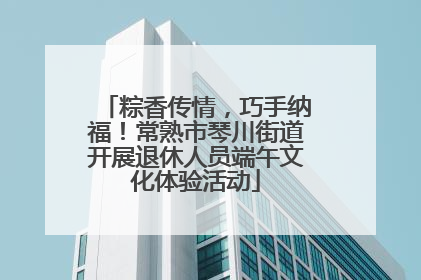 粽香传情，巧手纳福！常熟市琴川街道开展退休人员端午文化体验活动