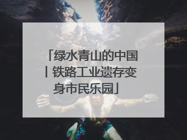 绿水青山的中国丨铁路工业遗存变身市民乐园