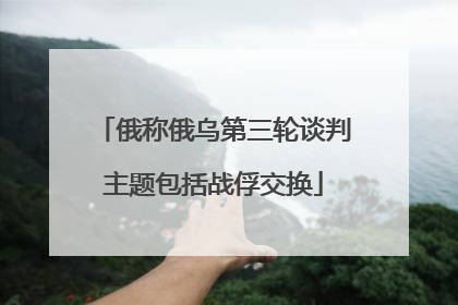 俄称俄乌第三轮谈判主题包括战俘交换