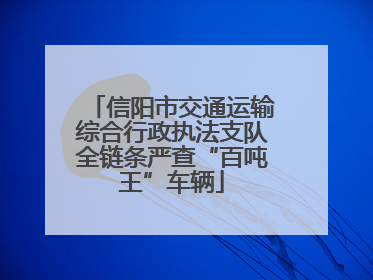信阳市交通运输综合行政执法支队全链条严查“百吨王”车辆