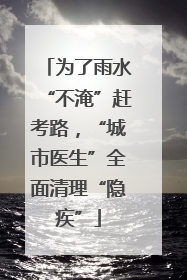 为了雨水“不淹”赶考路，“城市医生”全面清理“隐疾”