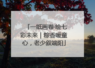 一纸画卷·绘七彩未来｜粽香暖童心，老少叙端阳