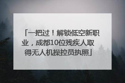 一把过！解锁低空新职业，成都10位残疾人取得无人机操控员执照