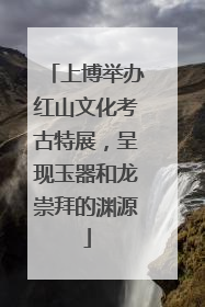 上博举办红山文化考古特展，呈现玉器和龙崇拜的渊源