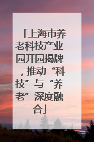 上海市养老科技产业园开园揭牌，推动“科技”与“养老”深度融合