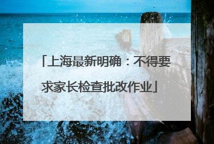 上海最新明确：不得要求家长检查批改作业